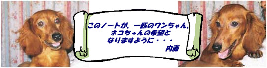 このノートが、一匹のワンちゃん、ネコちゃんの希望となりますように…内藤